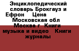 Энциклопедический словарь Брокгауз и Ефрон. › Цена ­ 100 000 - Московская обл., Москва г. Книги, музыка и видео » Книги, журналы   . Московская обл.,Москва г.